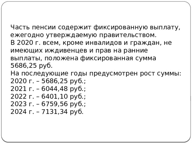 Часть пенсии содержит фиксированную выплату, ежегодно утверждаемую правительством. В 2020 г. всем, кроме инвалидов и граждан, не имеющих иждивенцев и прав на ранние выплаты, положена фиксированная сумма 5686,25 руб. На последующие годы предусмотрен рост суммы: 2020 г. – 5686,25 руб.; 2021 г. – 6044,48 руб.; 2022 г. – 6401,10 руб.; 2023 г. – 6759,56 руб.; 2024 г. – 7131,34 руб.  