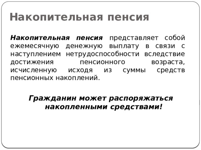 Накопительная пенсия Накопительная пенсия представляет собой ежемесячную денежную выплату в связи с наступлением нетрудоспособности вследствие достижения пенсионного возраста, исчисленную исходя из суммы средств пенсионных накоплений. Гражданин может распоряжаться накопленными средствами!  