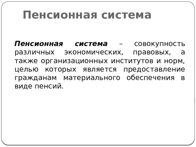 Пенсионная система  Пенсионная система – совокупность различных экономических, правовых, а также организационных институтов и норм, целью которых является предоставление гражданам материального обеспечения в виде пенсий. 