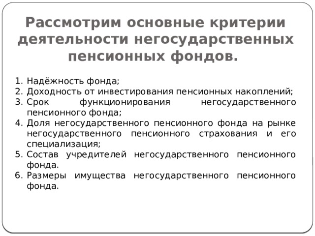 Рассмотрим основные критерии деятельности негосударственных пенсионных фондов. Надёжность фонда; Доходность от инвестирования пенсионных накоплений; Срок функционирования негосударственного пенсионного фонда; Доля негосударственного пенсионного фонда на рынке негосударственного пенсионного страхования и его специализация; Состав учредителей негосударственного пенсионного фонда. Размеры имущества негосударственного пенсионного фонда. 