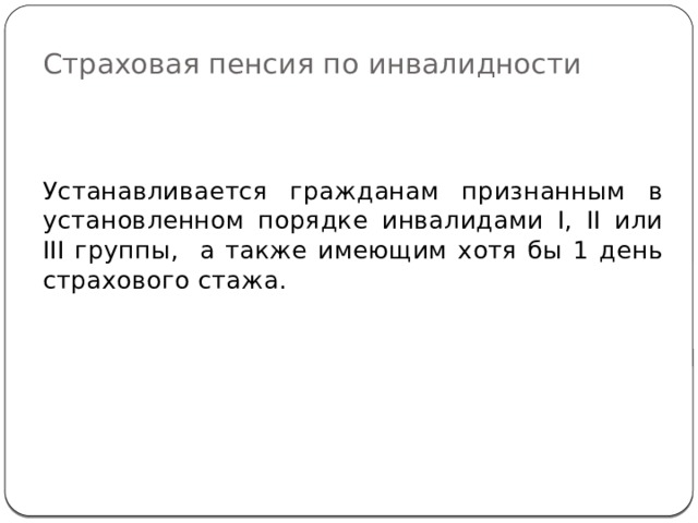 Страховая пенсия по инвалидности Устанавливается гражданам признанным в установленном порядке инвалидами I, II или III группы, а также имеющим хотя бы 1 день страхового стажа. 