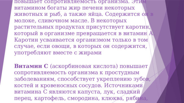 Витамин А благотворно влияет на зрение, повышает сопротивляемость организма. Этим витамином богаты жир печени некоторых животных и рыб, а также яйца. Содержится он в молоке, сливочном масле. В некоторых растительных продуктах присутствует каротин, который в организме превращается в витамин А. Каротин усваивается организмом только в том случае, если овощи, в которых он содержится, употребляют вместе с жирами Витамин С (аскорбиновая кислота) повышает сопротивляемость организма к простудным заболеваниям, способствует укреплению зубов, костей и кровеносных сосудов. Источниками витамина С являются капуста, лук, сладкий перец, картофель, смородина, клюква, рябина, цитрусовые. 