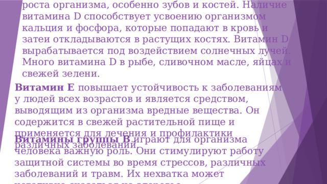 Витамин D необходим в большом количестве для роста организма, особенно зубов и костей. Наличие витамина D способствует усвоению организмом кальция и фосфора, которые попадают в кровь и затеи откладываются в растущих костях. Витамин D вырабатывается под воздействием солнечных лучей. Много витамина D в рыбе, сливочном масле, яйцах и свежей зелени. Витамин Е повышает устойчивость к заболеваниям у людей всех возрастов и является средством, выводящим из организма вредные вещества. Он содержится в свежей растительной пище и применяется для лечения и профилактики различных заболеваний. Витамины группы В играют для организма человека важную роль. Они стимулируют работу защитной системы во время стрессов, различных заболеваний и травм. Их нехватка может негативно сказаться на здоровье . 