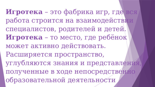 Игротека – это фабрика игр, где вся работа строится на взаимодействии специалистов, родителей и детей.  Игротека – то место, где ребёнок может активно действовать. Расширяется пространство, углубляются знания и представления, полученные в ходе непосредственно образовательной деятельности 
