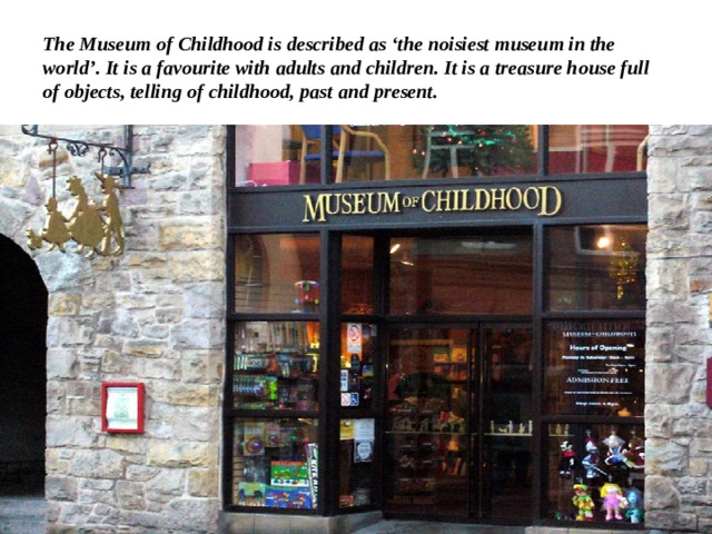 The Museum of Childhood is described as ‘the noisiest museum in the world’. It is a favourite with adults and children. It is a treasure house full of objects, telling of childhood, past and present. 