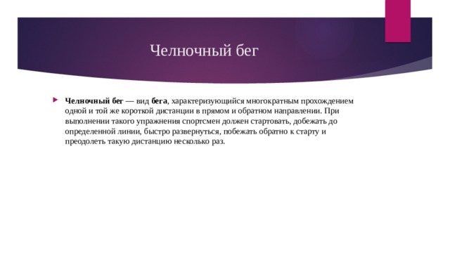 Челночный бег Челночный   бег  — вид  бега , характеризующийся многократным прохождением одной и той же короткой дистанции в прямом и обратном направлении. При выполнении такого упражнения спортсмен должен стартовать, добежать до определенной линии, быстро развернуться, побежать обратно к старту и преодолеть такую дистанцию несколько раз. 