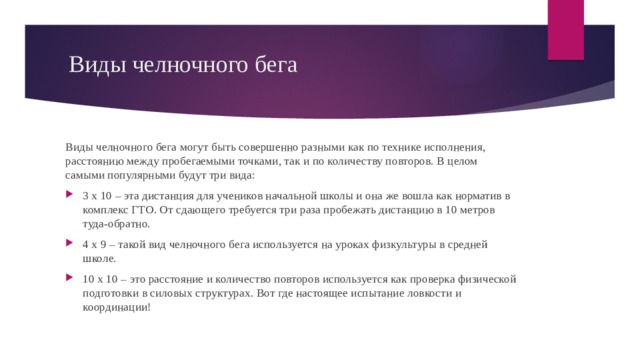 Виды челночного бега Виды челночного бега могут быть совершенно разными как по технике исполнения, расстоянию между пробегаемыми точками, так и по количеству повторов. В целом самыми популярными будут три вида: 3 х 10 – эта дистанция для учеников начальной школы и она же вошла как норматив в комплекс ГТО. От сдающего требуется три раза пробежать дистанцию в 10 метров туда-обратно. 4 x 9 – такой вид челночного бега используется на уроках физкультуры в средней школе. 10 x 10 – это расстояние и количество повторов используется как проверка физической подготовки в силовых структурах. Вот где настоящее испытание ловкости и координации! 