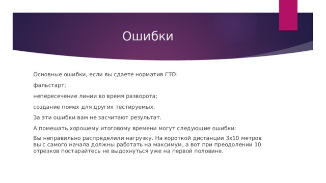Ошибки Основные ошибки, если вы сдаете норматив ГТО: фальстарт; непересечение линии во время разворота; создание помех для других тестируемых. За эти ошибки вам не засчитают результат. А помешать хорошему итоговому времени могут следующие ошибки: Вы неправильно распределили нагрузку. На короткой дистанции 3х10 метров вы с самого начала должны работать на максимум, а вот при преодолении 10 отрезков постарайтесь не выдохнуться уже на первой половине. 