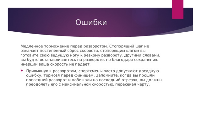 Ошибки Медленное торможение перед разворотом. Стопорящий шаг не означает постепенный сброс скорости, стопорящим шагом вы готовите свою ведущую ногу к резкому развороту. Другими словами, вы будто останавливаетесь на развороте, но благодаря сохранению инерции ваша скорость не падает. Привыкнув к разворотам, спортсмены часто допускают досадную ошибку, тормозя перед финишем. Запомните, когда вы прошли последний разворот и побежали на последний отрезок, вы должны преодолеть его с максимальной скоростью, пересекая черту. 