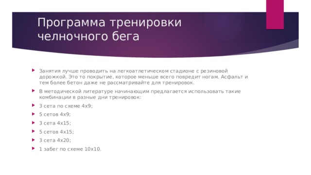 Программа тренировки челночного бега Занятия лучше проводить на легкоатлетическом стадионе с резиновой дорожкой. Это то покрытие, которое меньше всего повредит ногам. Асфальт и тем более бетон даже не рассматривайте для тренировок. В методической литературе начинающим предлагается использовать такие комбинации в разные дни тренировок: 3 сета по схеме 4х9; 5 сетов 4х9; 3 сета 4х15; 5 сетов 4х15; 3 сета 4х20; 1 забег по схеме 10х10. 