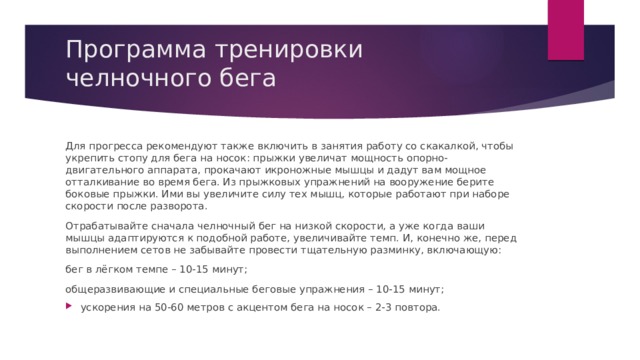 Программа тренировки челночного бега Для прогресса рекомендуют также включить в занятия работу со скакалкой, чтобы укрепить стопу для бега на носок: прыжки увеличат мощность опорно-двигательного аппарата, прокачают икроножные мышцы и дадут вам мощное отталкивание во время бега. Из прыжковых упражнений на вооружение берите боковые прыжки. Ими вы увеличите силу тех мышц, которые работают при наборе скорости после разворота. Отрабатывайте сначала челночный бег на низкой скорости, а уже когда ваши мышцы адаптируются к подобной работе, увеличивайте темп. И, конечно же, перед выполнением сетов не забывайте провести тщательную разминку, включающую: бег в лёгком темпе – 10-15 минут; общеразвивающие и специальные беговые упражнения – 10-15 минут; ускорения на 50-60 метров с акцентом бега на носок – 2-3 повтора. 