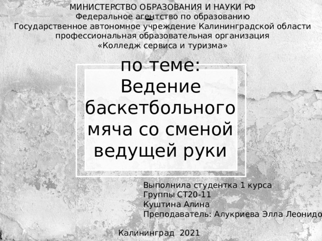 МИНИСТЕРСТВО ОБРАЗОВАНИЯ И НАУКИ РФ Федеральное агентство по образованию Государственное автономное учреждение Калининградской области профессиональная образовательная организация «Колледж сервиса и туризма» по теме: Ведение баскетбольного мяча со сменой ведущей руки Выполнила студентка 1 курса Группы СТ20-11 Куштина Алина Преподаватель: Алукриева Элла Леонидовна Калининград 2021 