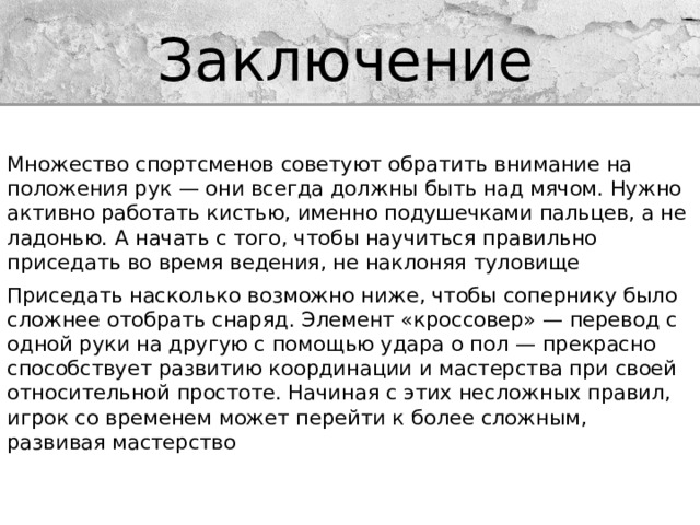Заключение Множество спортсменов советуют обратить внимание на положения рук — они всегда должны быть над мячом. Нужно активно работать кистью, именно подушечками пальцев, а не ладонью. А начать с того, чтобы научиться правильно приседать во время ведения, не наклоняя туловище Приседать насколько возможно ниже, чтобы сопернику было сложнее отобрать снаряд. Элемент «кроссовер» — перевод с одной руки на другую с помощью удара о пол — прекрасно способствует развитию координации и мастерства при своей относительной простоте. Начиная с этих несложных правил, игрок со временем может перейти к более сложным, развивая мастерство 