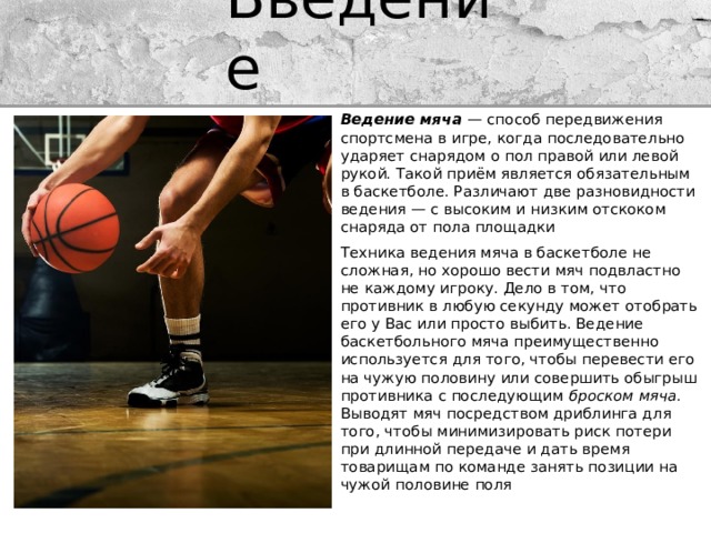 Введение Ведение мяча — способ передвижения спортсмена в игре, когда последовательно ударяет снарядом о пол правой или левой рукой. Такой приём является обязательным в баскетболе. Различают две разновидности ведения — с высоким и низким отскоком снаряда от пола площадки Техника ведения мяча в баскетболе не сложная, но хорошо вести мяч подвластно не каждому игроку. Дело в том, что противник в любую секунду может отобрать его у Вас или просто выбить. Ведение баскетбольного мяча преимущественно используется для того, чтобы перевести его на чужую половину или совершить обыгрыш противника с последующим  броском мяча . Выводят мяч посредством дриблинга для того, чтобы минимизировать риск потери при длинной передаче и дать время товарищам по команде занять позиции на чужой половине поля 