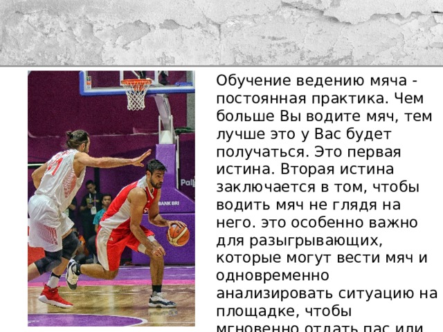 Обучение ведению мяча - постоянная практика. Чем больше Вы водите мяч, тем лучше это у Вас будет получаться. Это первая истина. Вторая истина заключается в том, чтобы водить мяч не глядя на него. это особенно важно для разыгрывающих, которые могут вести мяч и одновременно анализировать ситуацию на площадке, чтобы мгновенно отдать пас или скомандовать комбинацию. Для того, чтобы быстрее научиться дриблингу в баскетболе необходимо также делать различные упражнения 