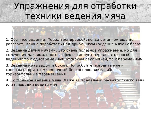 Упражнения для отработки техники ведения мяча 1.  Обычное ведение . Перед тренировкой, когда организм еще не разогрет, можно поработать над дриблингом (ведение мяча) с бегом 2.  Ведение двумя мячами . Это очень полезное упражнение, но для получения максимального эффекта следует чередовать способ ведения: то с одновременным отскоком двух мячей, то с переменным 3.  Ведение мяча задом и боком . Попробуйте поводить мяч и совершать при этом челночный бег по площадке, либо горизонтальные перемещения 4.  Постоянное ведение мяча . Даже за пределами баскетбольного зала или площадки ведите мяч 