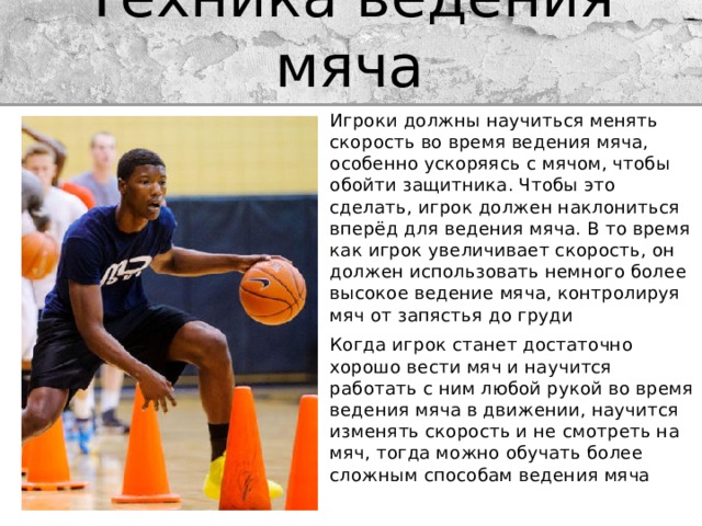 Техника ведения мяча Игроки должны научиться менять скорость во время ведения мяча, особенно ускоряясь с мячом, чтобы обойти защитника. Чтобы это сделать, игрок должен наклониться вперёд для ведения мяча. В то время как игрок увеличивает скорость, он должен использовать немного более высокое ведение мяча, контролируя мяч от запястья до груди Когда игрок станет достаточно хорошо вести мяч и научится работать с ним любой рукой во время ведения мяча в движении, научится изменять скорость и не смотреть на мяч, тогда можно обучать более сложным способам ведения мяча 