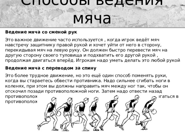 Способы ведения мяча Ведение мяча со сменой рук Это важное движение часто используется , когда игрок ведёт мяч навстречу защитнику правой рукой и хочет уйти от него в сторону, перекидывая мяч на левую руку. Он должен быстро перевести мяч на другую сторону своего туловища и подхватить его другой рукой , продолжая двигаться вперёд. Игрокам надо уметь делать это любой рукой Ведение мяча с переводом за спину Это более трудное движение, но это ещё один способ поменять руки, когда вы стараетесь обвести противника. Надо сильнее сгибать ноги в коленях, при этом вы должны направить мяч между ног так, чтобы он отскочил позади противоположной ноги. Затем надо отвести назад противоположную руку для того , чтобы принять мяч и начать двигаться в противоположном направлении 