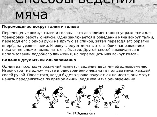 Способы ведения мяча Перемещение вокруг талии и головы Перемещение вокруг талии и головы – это два элементарных упражнения для тренировки работы с мячом. Одно заключается в обведении мяча вокруг талии, переводя его с одной руки на другую за спиной, затем переводя его обратно вперёд на уровне талии. Игроку следует делать это в обоих направлениях, пока он не сможет выполнять его быстро. Другой способ заключается в использовании подобного движения, но перемещать мяч вокруг головы Ведение двух мячей одновременно Одним из простых упражнений является ведение двух мячей одновременно. Игрок стоит на одном месте и одновременно чеканит в пол два мяча, каждый своей рукой. После того, когда будет хорошо получаться на месте, они могут начать передвигаться по прямой линии, ведя оба мяча одновременно 