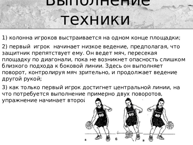 Выполнение техники 1) колонна игроков выстраивается на одном конце площадки; 2) первый  игрок  начинает низкое ведение, предполагая, что защитник препятствует ему. Он ведет мяч, пересекая площадку по диагонали, пока не возникнет опасность слишком близкого подхода к боковой линии. Здесь он выполняет поворот, контролируя мяч зрительно, и продолжает ведение другой рукой; 3) как только первый игрок достигнет центральной линии, на что потребуется выполнение примерно двух поворотов, упражнение начинает второй игрок 
