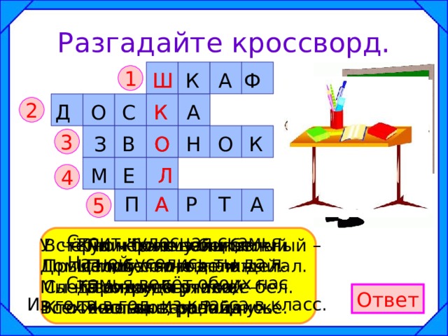Разгадайте кроссворд. Ш 1 Ш Ф К А К А С О Д К 2 К В О 3 О Н О З М Е Л Л 4 Р А А П Т А 5 Стоит чудесная скамья, На ней уселись ты да я. Скамья ведёт обоих нас Из года в год, из класса в класс. В чёрном поле заяц белый Прыгал, бегал, петли делал. След за ним был тоже бел. Кто же этот заяц? Кулик – не велик, Целой сотне велит: То сядь да учись, То встань, разойдись. По чёрному белым Пишут то и дело. Протрут тряпкой – Чистая страница. У стены – большой и важный – Дом стоит многоэтажный. Мы на нижнем этаже Всех жильцов прочли уже. Ответ 
