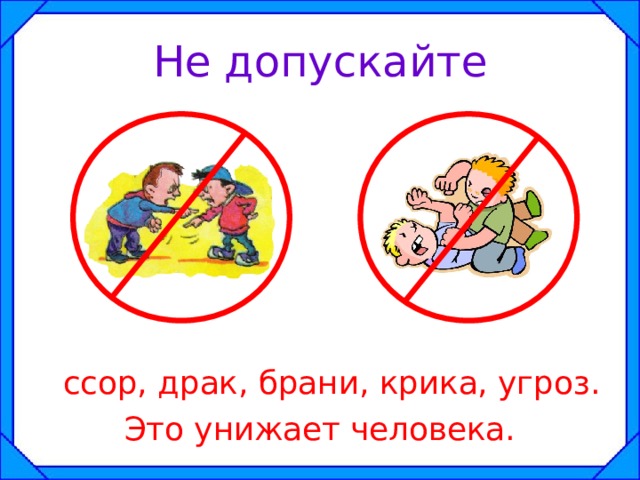 Не допускайте  ссор, драк, брани, крика, угроз. Это унижает человека. 