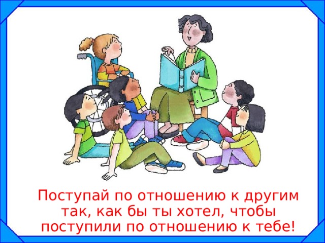  Поступай по отношению к другим так, как бы ты хотел, чтобы поступили по отношению к тебе! 