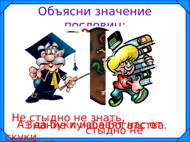 Объясни значение пословиц: Не стыдно не знать,  стыдно не учиться.   Аз да буки избавят нас от скуки. Знание лучше богатства. 