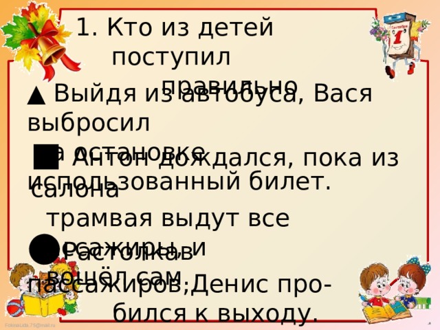 1. Кто из детей поступил  правильно ▲ Выйдя из автобуса, Вася выбросил  на остановке использованный билет. ■ Антон дождался, пока из салона  трамвая выдут все пассажиры, и  вошёл сам. ● Растолкав пассажиров,Денис про-  бился к выходу. 