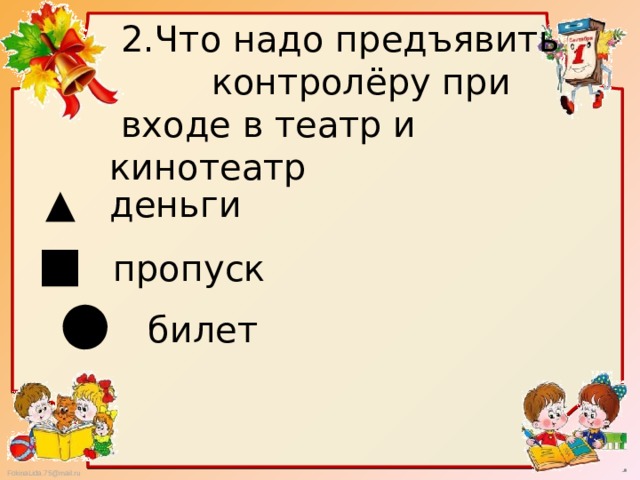  2.Что надо предъявить  контролёру при  входе в театр и кинотеатр ▲   деньги ■ пропуск ● билет 