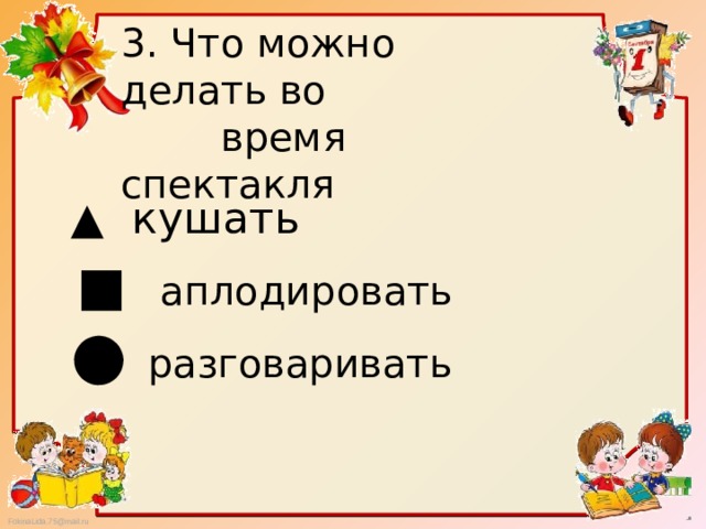 3. Что можно делать во  время спектакля ▲ кушать ■ аплодировать ● разговаривать 