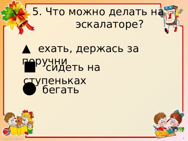 5. Что можно делать на  эскалаторе? ▲ ехать, держась за поручни ■ сидеть на ступеньках ● бегать 
