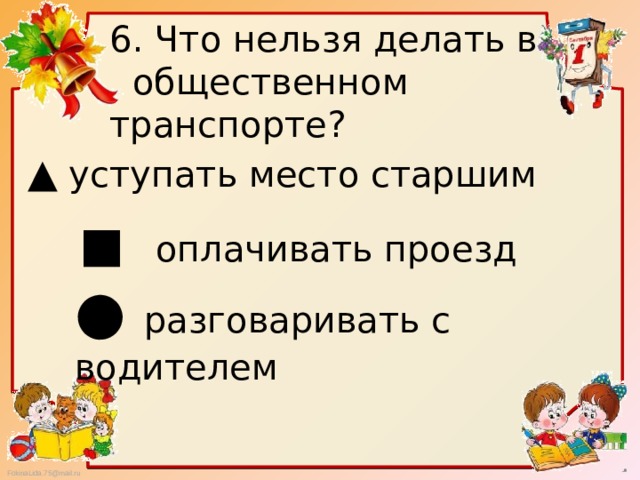 6. Что нельзя делать в  общественном транспорте? ▲  уступать место старшим ■ оплачивать проезд ● разговаривать с водителем 