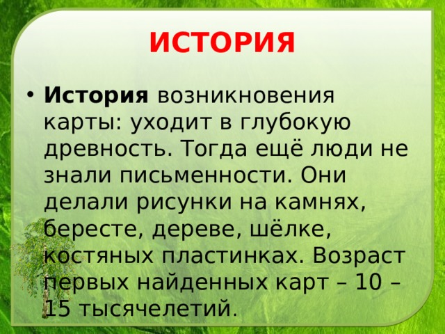 ИСТОРИЯ История возникновения карты: уходит в глубокую древность. Тогда ещё люди не знали письменности. Они делали рисунки на камнях, бересте, дереве, шёлке, костяных пластинках. Возраст первых найденных карт – 10 – 15 тысячелетий . 
