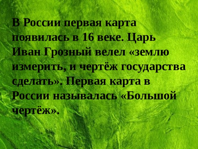 В России первая карта появилась в 16 веке. Царь Иван Грозный велел «землю измерить, и чертёж государства сделать». Первая карта в России называлась «Большой чертёж». 