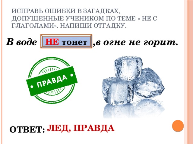 Исправь ошибки в загадках, допущенные учеником по теме « НЕ с глаголами». Напиши отгадку. В воде нетонет ,в огне не горит.  НЕ тонет ЛЕД, ПРАВДА ОТВЕТ: 