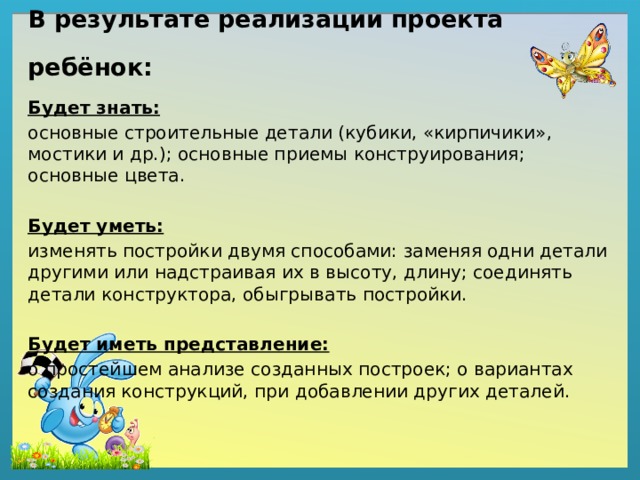 В результате реализации проекта ребёнок: Будет знать: основные строительные детали (кубики, «кирпичики», мостики и др.); основные приемы конструирования; основные цвета.  Будет уметь: изменять постройки двумя способами: заменяя одни детали другими или надстраивая их в высоту, длину; соединять детали конструктора, обыгрывать постройки.  Будет иметь представление: о простейшем анализе созданных построек; о вариантах создания конструкций, при добавлении других деталей. 