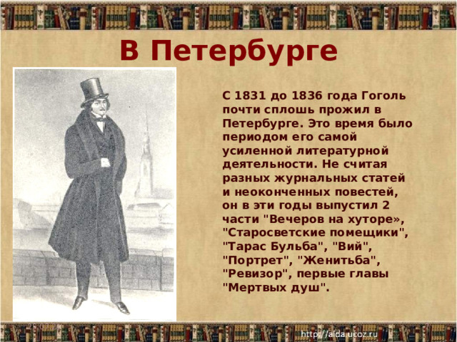В Петербурге С 1831 до 1836 года Гоголь почти сплошь прожил в Петербурге. Это время было периодом его самой усиленной литературной деятельности. Не считая разных журнальных статей и неоконченных повестей, он в эти годы выпустил 2 части 