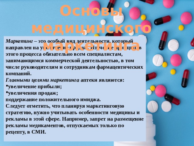 Основы медицинского маркетинга Маркетинг – это особый вид деятельности, который направлен на увеличение продаж. Изучение принципов этого процесса обязательно всем специалистам, занимающимся коммерческой деятельностью, в том числе руководителям и сотрудникам фармацевтических компаний. Главными целями маркетинга аптеки являются: увеличение прибыли; увеличения продаж; поддержание положительного имиджа. Следует отметить, что планируя маркетинговую стратегию, нужно учитывать особенности медицины и рекламы в этой сфере. Например, запрет на размещение рекламы медикаментов, отпускаемых только по рецепту, в СМИ. 