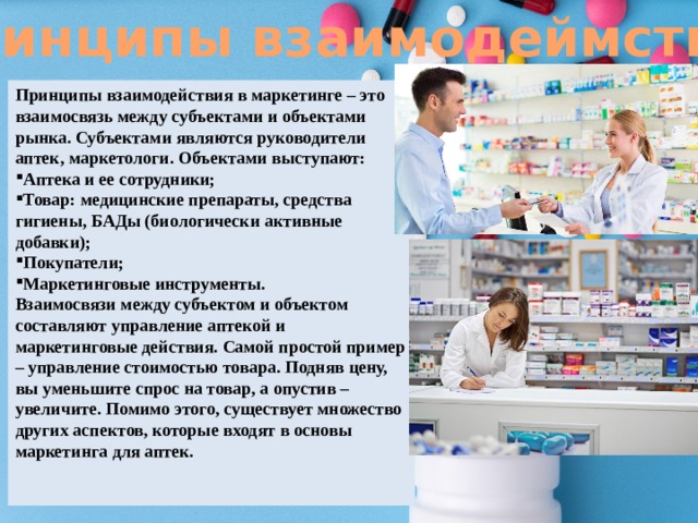Принципы взаимодеймствия Принципы взаимодействия в маркетинге – это взаимосвязь между субъектами и объектами рынка. Субъектами являются руководители аптек, маркетологи. Объектами выступают: Аптека и ее сотрудники; Товар: медицинские препараты, средства гигиены, БАДы (биологически активные добавки); Покупатели; Маркетинговые инструменты. Взаимосвязи между субъектом и объектом составляют управление аптекой и маркетинговые действия. Самой простой пример – управление стоимостью товара. Подняв цену, вы уменьшите спрос на товар, а опустив – увеличите. Помимо этого, существует множество других аспектов, которые входят в основы маркетинга для аптек. 