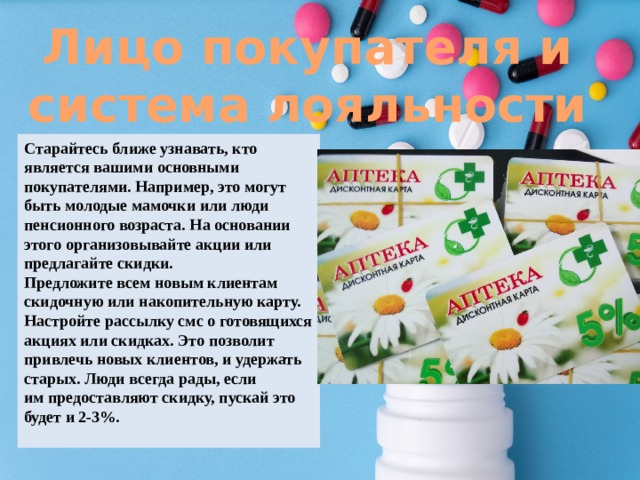 Лицо покупателя и система лояльности Старайтесь ближе узнавать, кто является вашими основными покупателями. Например, это могут быть молодые мамочки или люди пенсионного возраста. На основании этого организовывайте акции или предлагайте скидки. Предложите всем новым клиентам скидочную или накопительную карту. Настройте рассылку смс о готовящихся акциях или скидках. Это позволит привлечь новых клиентов, и удержать старых. Люди всегда рады, если им предоставляют скидку, пускай это будет и 2-3%. 