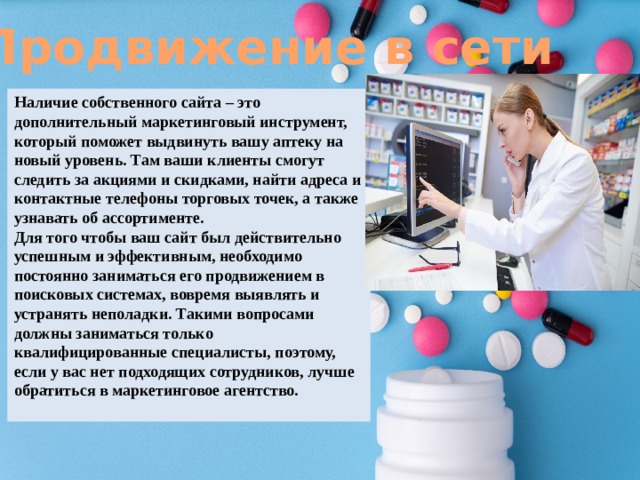 Продвижение в сети Наличие собственного сайта – это дополнительный маркетинговый инструмент, который поможет выдвинуть вашу аптеку на новый уровень. Там ваши клиенты смогут следить за акциями и скидками, найти адреса и контактные телефоны торговых точек, а также узнавать об ассортименте. Для того чтобы ваш сайт был действительно успешным и эффективным, необходимо постоянно заниматься его продвижением в поисковых системах, вовремя выявлять и устранять неполадки. Такими вопросами должны заниматься только квалифицированные специалисты, поэтому, если у вас нет подходящих сотрудников, лучше обратиться в маркетинговое агентство. 