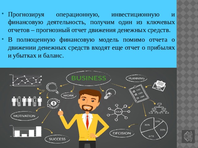 Прогнозируя операционную, инвестиционную и финансовую деятельность, получим один из ключевых отчетов – прогнозный отчет движения денежных средств. В полноценную финансовую модель помимо отчета о движении денежных средств входят еще отчет о прибылях и убытках и баланс. 