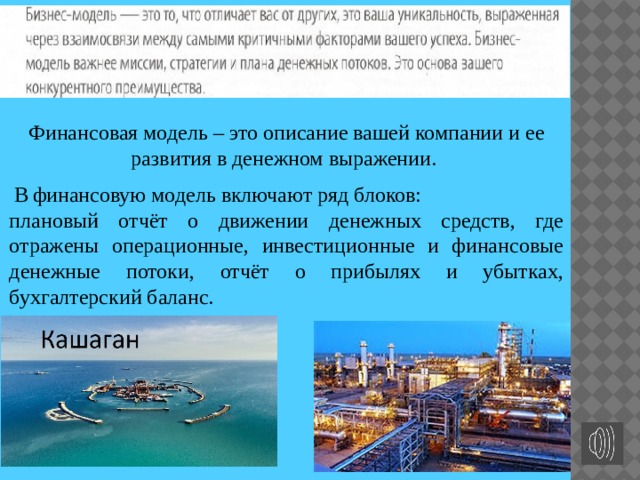 Финансовая модель – это описание вашей компании и ее развития в денежном выражении.  В  финансовую модель включают ряд блоков: плановый отчёт о движении денежных средств, где отражены операционные, инвестиционные и финансовые денежные потоки, отчёт о прибылях и убытках, бухгалтерский баланс. 