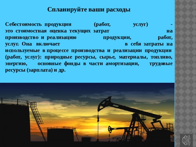 Спланируйте ваши расходы Себестоимость  продукции (работ, услуг) - это  стоимостная  оценка  текущих  затрат на производство  и  реализацию продукции, работ, услуг.  Она   включает в  себя  затраты  на используемые  в процессе  производства  и  реализации  продукции (работ, услуг): природные  ресурсы, сырье, материалы, топливо, энергию, основные  фонды  в  части  амортизации, трудовые ресурсы (зарплата) и др. 