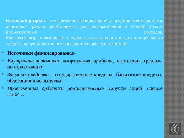 Кассовый разрыв  – это временно возникающий у предприятия недостаток денежных средств, необходимых для своевременной и полной оплаты произведенных расходов.  Кассовый разрыв возникает в случаях, когда сроки поступления денежных средств на предприятие не совпадают со сроками платежей. Источники финансирования- Внутренние источники: амортизация, прибыль, накопления, средства по страхованию; Заемные средства : государственные кредиты,  банковские кредиты,  облигационные выпуски; Привлеченные средства: дополнительные выпуски акций, паевые взносы. 