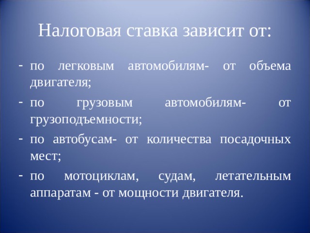Налоговая ставка зависит от: по легковым автомобилям- от объема двигателя; по грузовым автомобилям- от грузоподъемности; по автобусам- от количества посадочных мест; по мотоциклам, судам, летательным аппаратам - от мощности двигателя. 