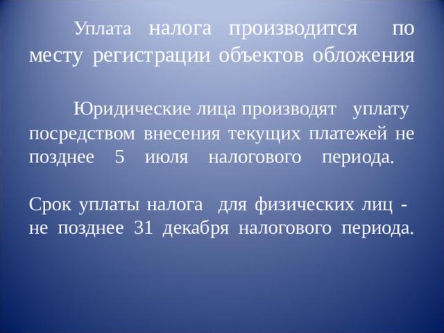        Уплата налога производится по месту регистрации объектов обложения     Юридические лица производят уплату посредством внесения текущих платежей не позднее 5 июля налогового периода.   Срок уплаты налога для физических лиц - не позднее 31 декабря налогового периода.   