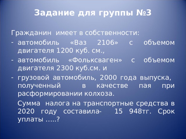 Задание для группы №3   Гражданин имеет в собственности: автомобиль «Ваз 2106» с объемом двигателя 1200 куб. см., автомобиль «Фольксваген» с объемом двигателя 2300 куб.см. и грузовой автомобиль, 2000 года выпуска, полученный в качестве пая при расформировании колхоза.  Сумма налога на транспортные средства в 2020 году составила- 15 948тг. Срок уплаты …..? 