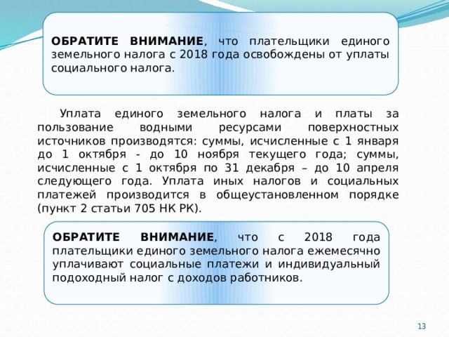 ОБРАТИТЕ ВНИМАНИЕ , что плательщики единого земельного налога с 2018 года освобождены от уплаты социального налога. Уплата единого земельного налога и платы за пользование водными ресурсами поверхностных источников производятся: суммы, исчисленные с 1 января до 1 октября - до 10 ноября текущего года; суммы, исчисленные с 1 октября по 31 декабря – до 10 апреля следующего года. Уплата иных налогов и социальных платежей производится в общеустановленном порядке (пункт 2 статьи 705 НК РК). Налоговый период составляет календарный год. Налогоплательщиками представляется декларация по форме 920.00 «Декларация для плательщиков единого земельного налога» до 31 марта года, следующего за отчетным. ОБРАТИТЕ ВНИМАНИЕ , что с 2018 года плательщики единого земельного налога ежемесячно уплачивают социальные платежи и индивидуальный подоходный налог с доходов работников.     